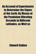 An Account Of Experiments To Determine The Figure Of The Earth; By Means Of The Pendulum Vibrating Seconds In Different Latitudes, As Well As di Edward Sabine edito da General Books Llc