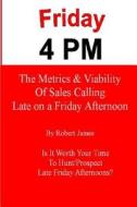 Friday 4 PM: The Metrics and Viability of Sales Calling Late on a Friday Afternoon di Robert James edito da Createspace