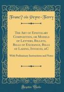 The Art of Epistolary Composition, or Models of Letters, Billets, Bills of Exchange, Bills of Lading, Invoices, &C: With Preliminary Instructions and di Francois Peyre-Ferry edito da Forgotten Books