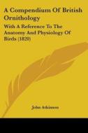A Compendium Of British Ornithology: With A Reference To The Anatomy And Physiology Of Birds (1820) di John Atkinson edito da Kessinger Publishing, Llc