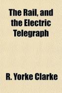The Rail, And The Electric Telegraph di R. Yorke Clarke edito da General Books