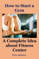 How to Start a Gym: A Complete Idea about Fitness Center (Gym Workout Men, Open Business, Fitness Training, Weight Train di Perry Anderson edito da INDEPENDENTLY PUBLISHED