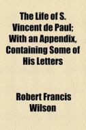 The Life Of S. Vincent De Paul; With An Appendix, Containing Some Of His Letters di Robert Francis Wilson edito da General Books Llc