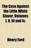 The Case Against The Little White Slaver; Volumes I, Ii, Iii And Iv. di Henry Ford edito da General Books Llc