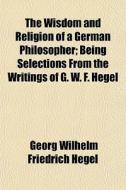 The Wisdom And Religion Of A German Philosopher; Being Selections From The Writings Of G. W. F. Hegel di Georg Wilhelm Friedrich Hegel edito da General Books Llc