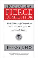 How To Be A Fierce Competitor di Jeffrey J. Fox edito da John Wiley And Sons Ltd