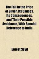 The Fall In The Price Of Silver; Its Causes, Its Consequences, And Their Possible Avoidance, With Special Reference To India di Ernest Seyd edito da General Books Llc