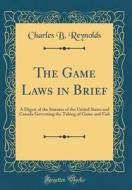 The Game Laws in Brief: A Digest of the Statutes of the United States and Canada Governing the Taking of Game and Fish (Classic Reprint) di Charles B. Reynolds edito da Forgotten Books