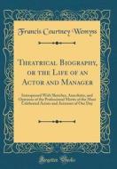 Theatrical Biography, or the Life of an Actor and Manager: Interspersed with Sketches, Anecdotes, and Opinions of the Professional Merits of the Most di Francis Courtney Wemyss edito da Forgotten Books