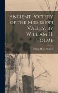 Ancient Pottery of the Mississippi Valley, by William H. Holme di William Henry Holmes edito da LEGARE STREET PR