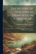 The History of Our Lord As Exemplified in Works of Art: With That of His Types; St. John the Baptist; and Other Persons of the Old and New Testament di Jameson, Lady Elizabeth Rigby Eastlake edito da LEGARE STREET PR