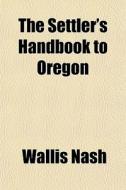 The Settler's Handbook To Oregon di Wallis Nash edito da General Books