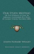 Our Study Meeting: Or the Offering of Isaac by Abraham, Considered by a Body of Sunday School Teachers (1881) di Joseph Hornsby Wright edito da Kessinger Publishing