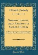 Sabbath Lessons, or an Abstract of Sacred History: To Which Is Annexed, a Geographical Sketch of the Principal Places Mentioned in Sacred History (Cla di Elizabeth Palmer Peabody edito da Forgotten Books