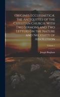 Origines Ecclesiasticæ. The Antiquities of the Christian Church. With Two Sermons and Two Letters on the Nature and Necessity of Absolution; Volume 1 di Joseph Bingham edito da LEGARE STREET PR