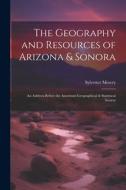 The Geography and Resources of Arizona & Sonora: An Address Before the American Geographical & Statistical Society di Sylvester Mowry edito da LEGARE STREET PR