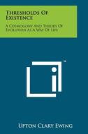 Thresholds of Existence: A Cosmogony and Theory of Evolution as a Way of Life di Upton Clary Ewing edito da Literary Licensing, LLC