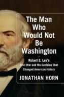 The Man Who Would Not Be Washington: Robert E. Lee's Civil War and His Decision That Changed American History di Jonathan Horn edito da Scribner Book Company