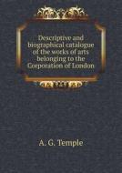 Descriptive And Biographical Catalogue Of The Works Of Arts Belonging To The Corporation Of London di A G Temple edito da Book On Demand Ltd.