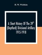 A Short History Of The 39Th (Deptford) Divisional Artillery 1915-1918 di H. W. Wiebkin edito da Alpha Editions