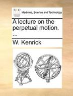 A Lecture On The Perpetual Motion. di W Kenrick edito da Gale Ecco, Print Editions