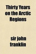 Thirty Years On The Arctic Regions di Sir John Franklin edito da General Books