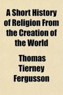 A Short History Of Religion From The Cre di Thomas Tierney Fergusson edito da General Books