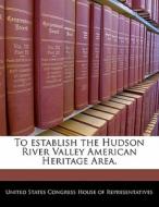 To Establish The Hudson River Valley American Heritage Area. edito da Bibliogov