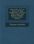 Behind the Veil: An Outline of Bible Metaphysics Compared Wih Ancient and Modern Thought - Primary Source Edition di Thomas Griffith edito da Nabu Press