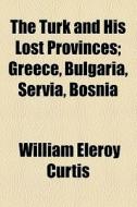 The Turk And His Lost Provinces; Greece, Bulgaria, Servia, Bosnia di William Eleroy Curtis edito da General Books Llc