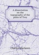 A Dissertation On The Topography Of The Plain Of Troy di Charles MacLaren edito da Book On Demand Ltd.