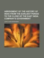 Abridgment of the History of India from the Earliest Period to the Close of the East India Company's Government di John Clark Marshman edito da Rarebooksclub.com