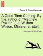 A Good Time Coming. By the author of "Matthew Paxton" [i.e. William Wilson, Minister at Etal]. VOL. I di Anonymous, William Wilson edito da British Library, Historical Print Editions