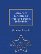 Abraham Lincoln On War And Peace, 1860-1864 - War College Series di Abraham Lincoln edito da War College Series