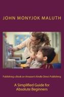 Publishing a Book on Amazon's Kindle Direct Publishing: A Simplified Guide for Absolute Beginners di John Monyjok Maluth edito da Createspace