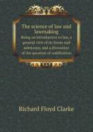 The Science Of Law And Lawmaking Being An Introduction To Law, A General View Of Its Forms And Substance, And A Discussion Of The Question Of Codifica di Richard Floyd Clarke edito da Book On Demand Ltd.