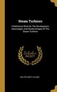 Steam Turbines: A Reference Work On The Development, Advantages, And Disadvantages Of The Steam Turbines di Walter Swift Leland edito da WENTWORTH PR