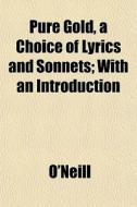 Pure Gold, A Choice Of Lyrics And Sonnets; With An Introduction di O'neill edito da General Books Llc