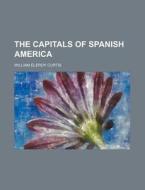 The Capitals Of Spanish America di William Eleroy Curtis edito da Rarebooksclub.com