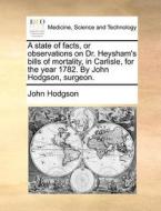 A State Of Facts, Or Observations On Dr. Heysham's Bills Of Mortality, In Carlisle, For The Year 1782. By John Hodgson, Surgeon di John Hodgson edito da Gale Ecco, Print Editions