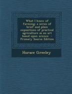 What I Know of Farming: A Series of Brief and Plain Expositions of Practical Agriculture as an Art Based Upon Science - Primary Source Edition di Horace Greeley edito da Nabu Press