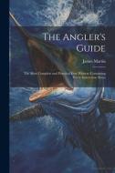 The Angler's Guide: The Most Complete and Practical Ever Written: Containing Every Instruction Neces di James Martin edito da LEGARE STREET PR