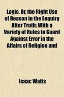 Logic, Or, The Right Use Of Reason In The Enquiry After Truth; With A Variety Of Rules To Guard Against Error In The Affairs Of Religion And di Isaac Watts edito da General Books Llc