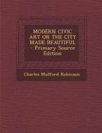Modern Civic Art or the City Made Beautiful di Charles Mulford Robinson edito da Nabu Press