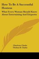 How to Be a Successful Hostess: What Every Woman Should Know about Entertaining and Etiquette di Charlotte Clarke, Thelma B. Clarke edito da Kessinger Publishing