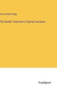 The Gentle Treatment of Spinal Curvature di Henry Heather Bigg edito da Anatiposi Verlag
