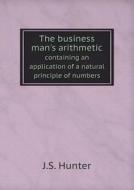The Business Man's Arithmetic Containing An Application Of A Natural Principle Of Numbers di J S Hunter edito da Book On Demand Ltd.