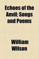 Echoes Of The Anvil; Songs And Poems di William Wilson edito da General Books Llc