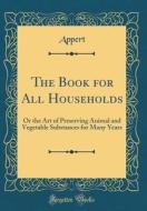 The Book for All Households: Or the Art of Preserving Animal and Vegetable Substances for Many Years (Classic Reprint) di Appert Appert edito da Forgotten Books