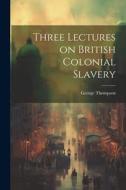 Three Lectures on British Colonial Slavery di George Thompson edito da LEGARE STREET PR